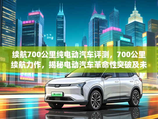 续航700公里纯电动汽车评测，700公里续航力作，揭秘电动汽车革命性突破及未来出行变革