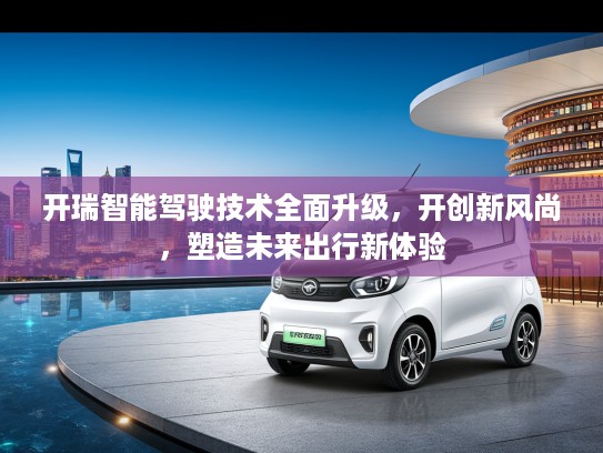 开瑞智能驾驶技术全面升级，开创新风尚，塑造未来出行新体验
