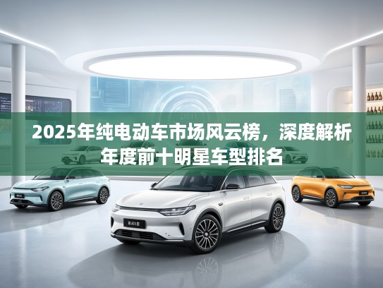 2025年纯电动车市场风云榜，深度解析年度前十明星车型排名