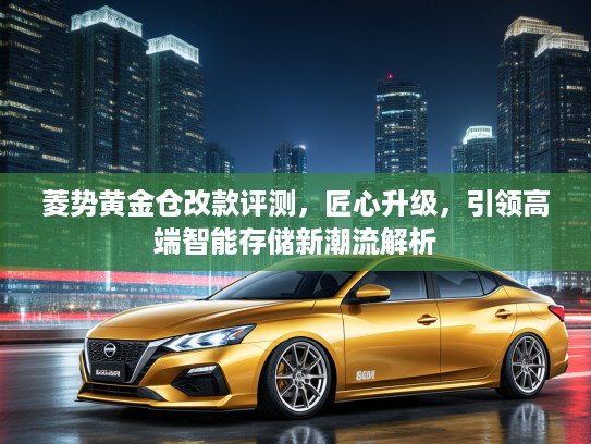 菱势黄金仓改款评测，匠心升级，引领高端智能存储新潮流解析