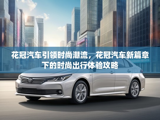 花冠汽车引领时尚潮流，花冠汽车新篇章下的时尚出行体验攻略