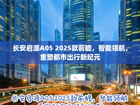 长安启源A05 2025款前瞻，智能领航，重塑都市出行新纪元