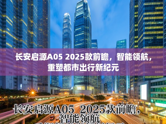 长安启源A05 2025款前瞻，智能领航，重塑都市出行新纪元