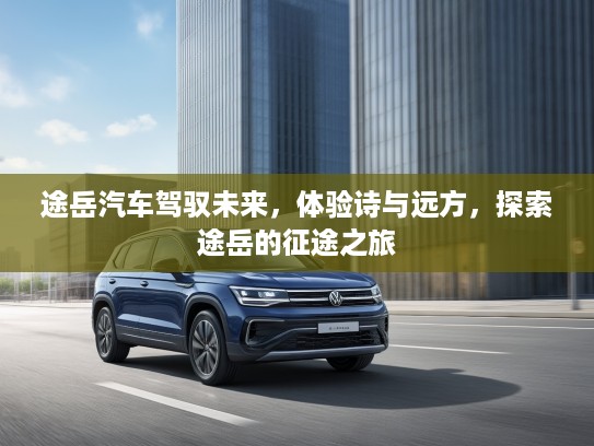 途岳汽车驾驭未来，体验诗与远方，探索途岳的征途之旅