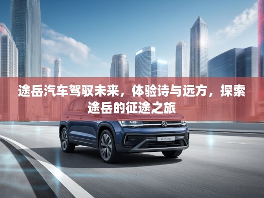 途岳汽车驾驭未来，体验诗与远方，探索途岳的征途之旅