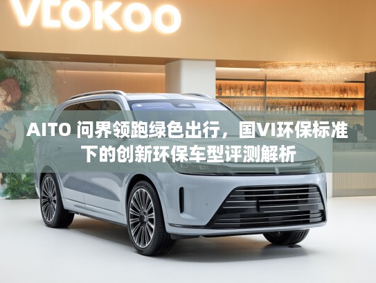 AITO 问界领跑绿色出行，国VI环保标准下的创新环保车型评测解析