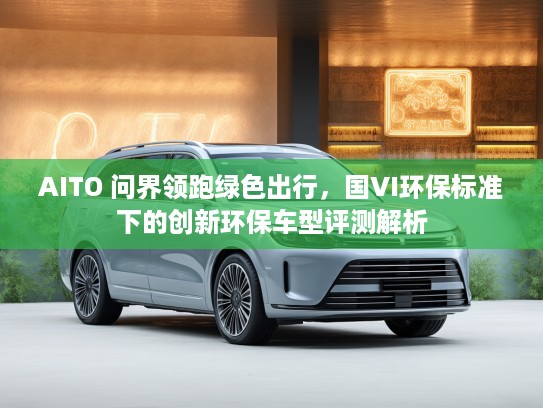 AITO 问界领跑绿色出行，国VI环保标准下的创新环保车型评测解析