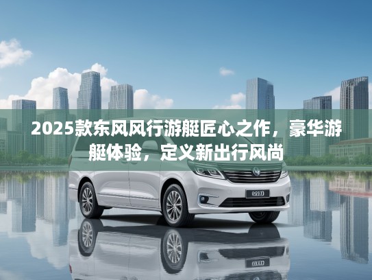 2025款东风风行游艇匠心之作，豪华游艇体验，定义新出行风尚