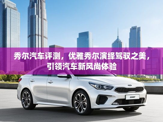 秀尔汽车评测，优雅秀尔演绎驾驭之美，引领汽车新风尚体验