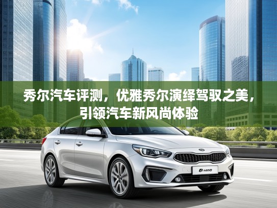 秀尔汽车评测，优雅秀尔演绎驾驭之美，引领汽车新风尚体验