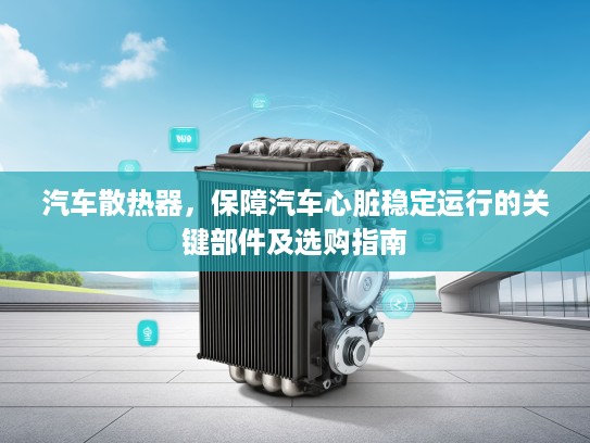 汽车散热器，保障汽车心脏稳定运行的关键部件及选购指南