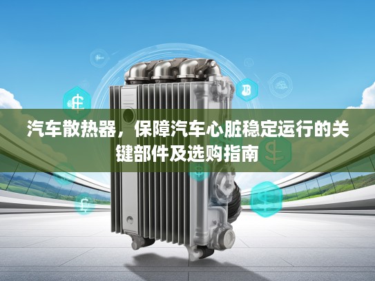 汽车散热器，保障汽车心脏稳定运行的关键部件及选购指南
