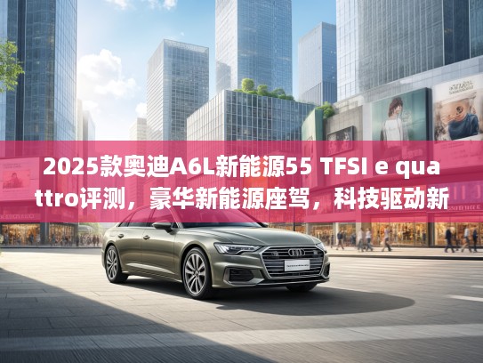 2025款奥迪A6L新能源55 TFSI e quattro评测，豪华新能源座驾，科技驱动新体验解析
