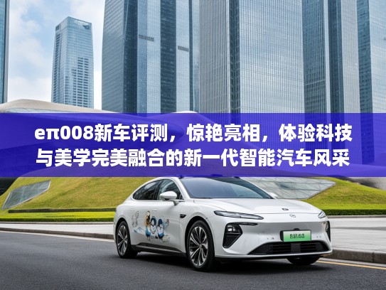 eπ008新车评测，惊艳亮相，体验科技与美学完美融合的新一代智能汽车风采