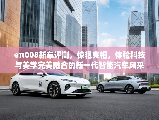 eπ008新车评测，惊艳亮相，体验科技与美学完美融合的新一代智能汽车风采