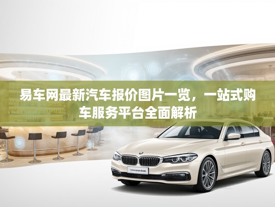 易车网最新汽车报价图片一览，一站式购车服务平台全面解析