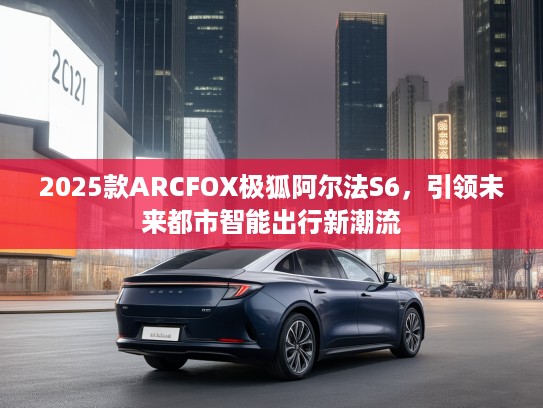 2025款ARCFOX极狐阿尔法S6，引领未来都市智能出行新潮流