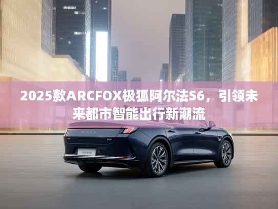 2025款ARCFOX极狐阿尔法S6，引领未来都市智能出行新潮流