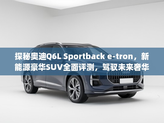 探秘奥迪Q6L Sportback e-tron，新能源豪华SUV全面评测，驾驭未来奢华之旅