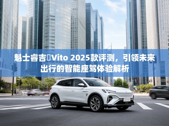 魁士睿吉馬Vito 2025款评测，引领未来出行的智能座驾体验解析