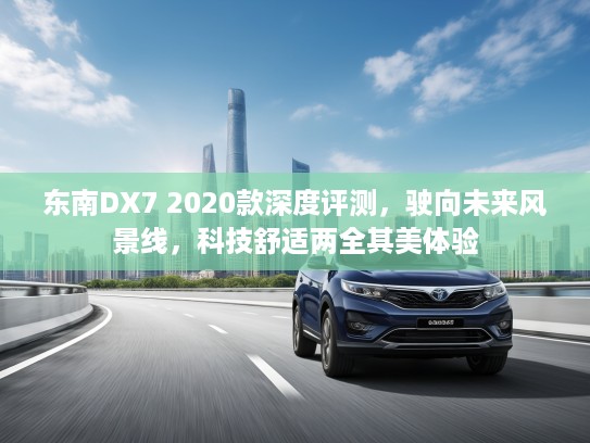 东南DX7 2020款深度评测，驶向未来风景线，科技舒适两全其美体验