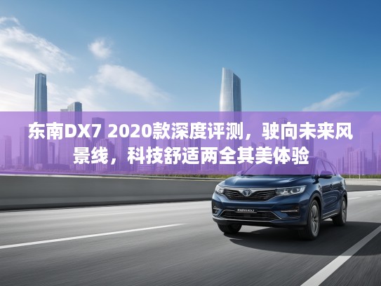 东南DX7 2020款深度评测，驶向未来风景线，科技舒适两全其美体验