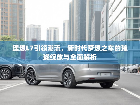 理想L7引领潮流，新时代梦想之车的璀璨绽放与全面解析