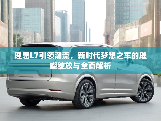 理想L7引领潮流，新时代梦想之车的璀璨绽放与全面解析