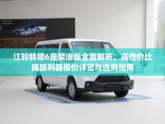 江铃特顺6座柴油版全面解析，高性价比商旅利器报价详览与选购指南