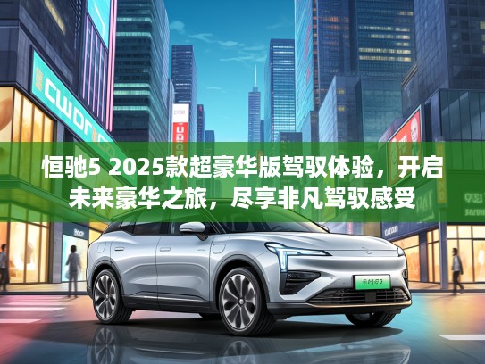 恒驰5 2025款超豪华版驾驭体验，开启未来豪华之旅，尽享非凡驾驭感受