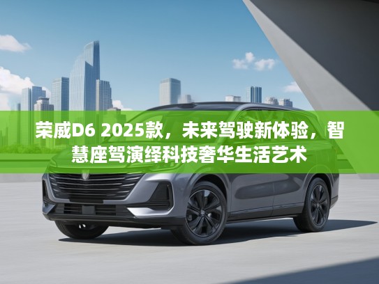 荣威D6 2025款，未来驾驶新体验，智慧座驾演绎科技奢华生活艺术