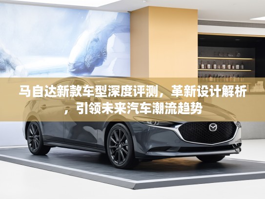 马自达新款车型深度评测，革新设计解析，引领未来汽车潮流趋势