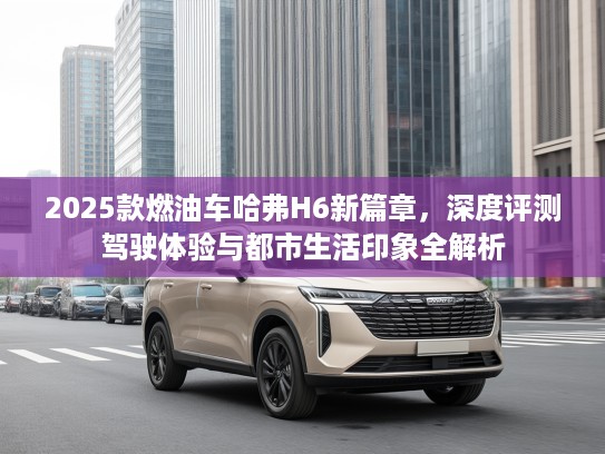 2025款燃油车哈弗H6新篇章，深度评测驾驶体验与都市生活印象全解析