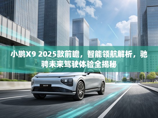 小鹏X9 2025款前瞻，智能领航解析，驰骋未来驾驶体验全揭秘