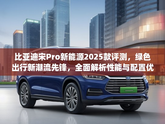 比亚迪宋Pro新能源2025款评测，绿色出行新潮流先锋，全面解析性能与配置优势
