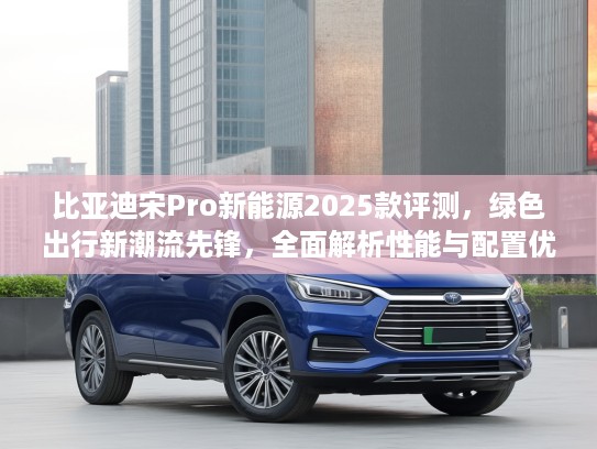 比亚迪宋Pro新能源2025款评测，绿色出行新潮流先锋，全面解析性能与配置优势