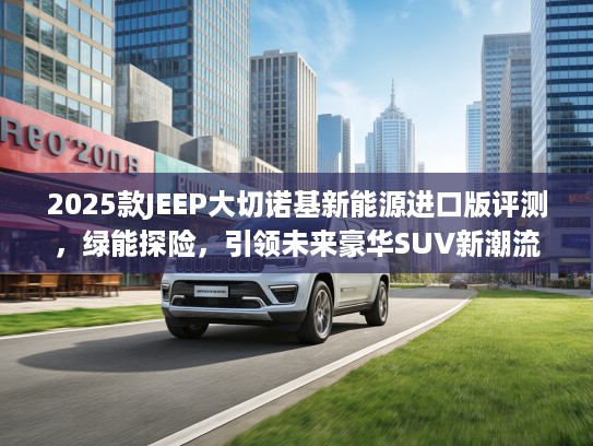 2025款JEEP大切诺基新能源进口版评测，绿能探险，引领未来豪华SUV新潮流