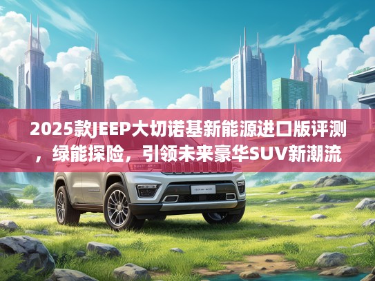 2025款JEEP大切诺基新能源进口版评测，绿能探险，引领未来豪华SUV新潮流