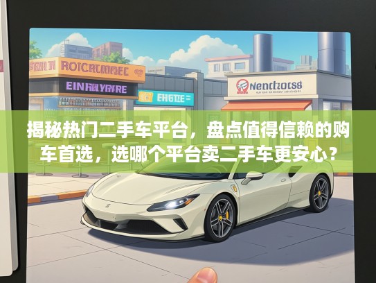 揭秘热门二手车平台，盘点值得信赖的购车首选，选哪个平台卖二手车更安心？