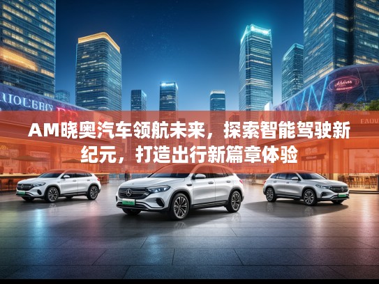 AM晓奥汽车领航未来,探索智能驾驶新纪元,打造出行新篇章体验 AM晓奥汽车领航未来,探索智能驾驶新纪元,打造出行新篇章体验