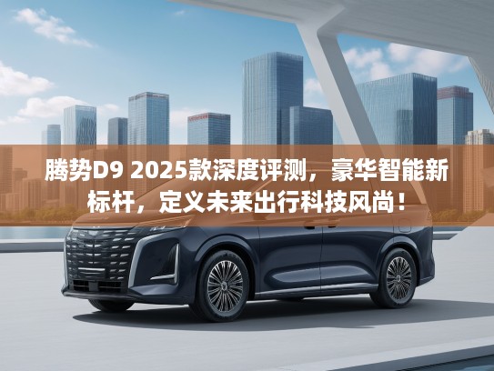 腾势D9 2025款深度评测，豪华智能新标杆，定义未来出行科技风尚！