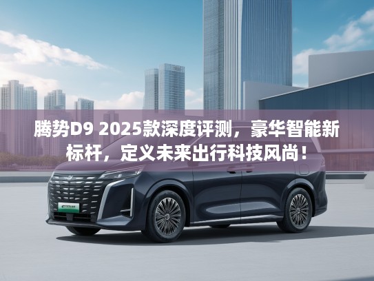 腾势D9 2025款深度评测，豪华智能新标杆，定义未来出行科技风尚！