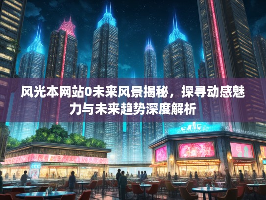 风光本网站0未来风景揭秘，探寻动感魅力与未来趋势深度解析