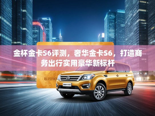 金杯金卡S6评测，奢华金卡S6，打造商务出行实用豪华新标杆