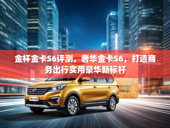 金杯金卡S6评测，奢华金卡S6，打造商务出行实用豪华新标杆