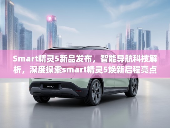 Smart精灵5新品发布，智能导航科技解析，深度探索smart精灵5焕新启程亮点