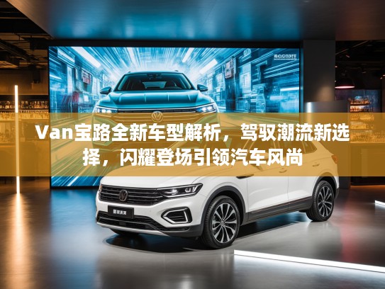 Van宝路全新车型解析，驾驭潮流新选择，闪耀登场引领汽车风尚
