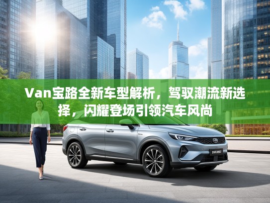 Van宝路全新车型解析，驾驭潮流新选择，闪耀登场引领汽车风尚
