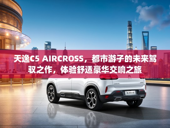 天逸C5 AIRCROSS，都市游子的未来驾驭之作，体验舒适豪华交响之旅