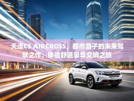 天逸C5 AIRCROSS，都市游子的未来驾驭之作，体验舒适豪华交响之旅